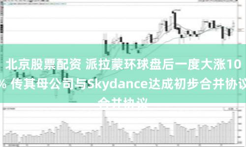 北京股票配资 派拉蒙环球盘后一度大涨10% 传其母公司与Skydance达成初步合并协议