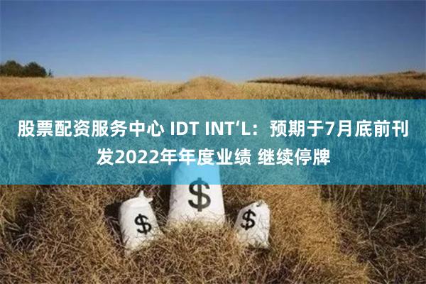 股票配资服务中心 IDT INT‘L：预期于7月底前刊发2022年年度业绩 继续停牌
