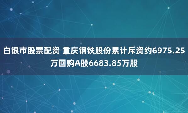 白银市股票配资 重庆钢铁股份累计斥资约6975.25万回购A股6683.85万股