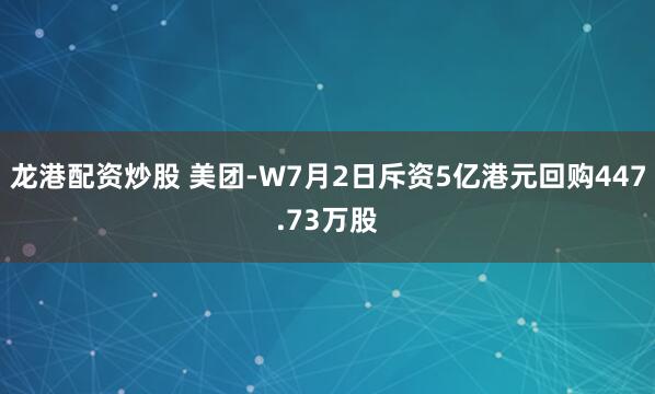 龙港配资炒股 美团-W7月2日斥资5亿港元回购447.73万股