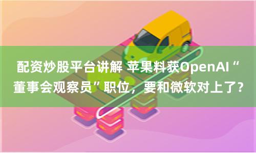 配资炒股平台讲解 苹果料获OpenAI“董事会观察员”职位，要和微软对上了？
