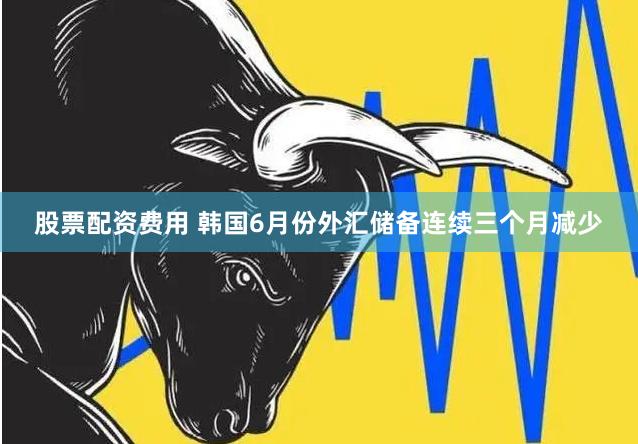 股票配资费用 韩国6月份外汇储备连续三个月减少